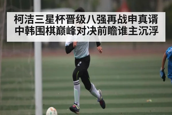 柯洁三星杯晋级八强再战申真谞中韩围棋巅峰对决前瞻谁主沉浮